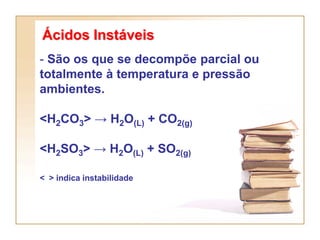 Ácidos Instáveis
- São os que se decompõe parcial ou
totalmente à temperatura e pressão
ambientes.

<H2CO3> → H2O(L) + CO2(g)

<H2SO3> → H2O(L) + SO2(g)

< > indica instabilidade
 