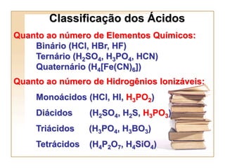 Classificação dos Ácidos
Quanto ao número de Elementos Químicos:
    Binário (HCl, HBr, HF)
    Ternário (H2SO4, H3PO4, HCN)
    Quaternário (H4[Fe(CN)6])
Quanto ao número de Hidrogênios Ionizáveis:
     Monoácidos (HCl, HI, H3PO2)
     Diácidos     (H2SO4, H2S, H3PO3)
     Triácidos    (H3PO4, H3BO3)
     Tetrácidos   (H4P2O7, H4SiO4)
 