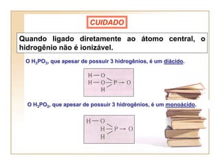 CUIDADO

Quando ligado diretamente ao átomo central, o
hidrogênio não é ionizável.
 O H3PO3, que apesar de possuir 3 hidrogênios, é um diácido.




 O H3PO2, que apesar de possuir 3 hidrogênios, é um monoácido.
 