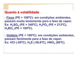 Quanto à volatilidade
- Fixos (PE > 100ºC): em condições ambientes,
passam muito lentamente para a fase de vapor.
Ex: H2SO4 (PE = 340ºC), H3PO4 (PE = 213ºC),
H3BO3 (PE = 185ºC).

- Voláteis (PE < 100ºC): em condições ambientes,
passam facilmente para a fase de vapor.
Ex: HCl (-85ºC), H2S (-59,6ºC), HNO3 (86ºC).
 