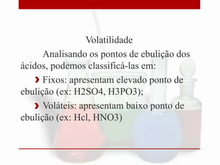 Volatilidade
Analisando os pontos de ebulição dos
ácidos, podemos classificá-las em:
Fixos: apresentam elevado ponto de
ebulição (ex: H2SO4, H3PO3);
Voláteis: apresentam baixo ponto de
ebulição (ex: Hcl, HNO3)

 