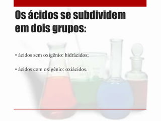Os ácidos se subdividem
em dois grupos:
• ácidos sem oxigênio: hidrácidos;
• ácidos com oxigênio: oxiácidos.

 