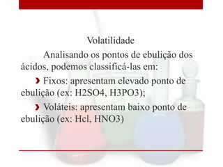Volatilidade
Analisando os pontos de ebulição dos
ácidos, podemos classificá-las em:
Fixos: apresentam elevado ponto de
ebulição (ex: H2SO4, H3PO3);
Voláteis: apresentam baixo ponto de
ebulição (ex: Hcl, HNO3)
 