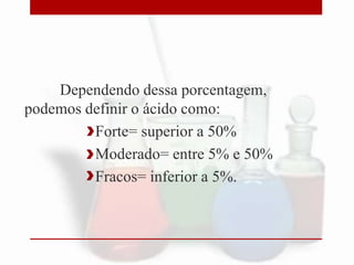 Dependendo dessa porcentagem,
podemos definir o ácido como:
Forte= superior a 50%
Moderado= entre 5% e 50%
Fracos= inferior a 5%.
 