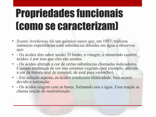 Propriedades funcionais
(como se caracterizam)
• Svante Arrehenius foi um químico sueco que, em 1887, realizou
inúmeras experiências com substâncias diluídas em água e observou
que:
• - Os ácidos têm sabor azedo. O limão, o vinagre, o tamarindo contêm
ácidos; é por isso que eles são azedos.
• - Os ácidos alteram a cor de certas substâncias chamadas indicadores.
Causam mudanças de cor nos corantes vegetais (por exemplo: alteram
a cor da tintura azul de tornesol, de azul para vermelho).
• - Em solução aquosa, os ácidos conduzem eletricidade. Isso ocorre
devido a ionização.
• - Os ácidos reagem com as bases, formando sais e água. Essa reação se
chama reação de neutralização.
 