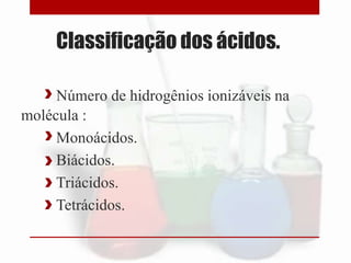 Classificação dos ácidos.
Número de hidrogênios ionizáveis na
molécula :
Monoácidos.
Biácidos.
Triácidos.
Tetrácidos.
 