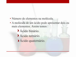 • Número de elementos na molécula.
• A molécula de um ácido pode apresentar dois ou
mais elementos. Assim temos :
Ácido binário.
Ácido ternário.
Ácido quaternário.
 