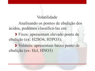 Volatilidade
Analisando os pontos de ebulição dos
ácidos, podemos classificá-las em:
Fixos: apresentam elevado ponto de
ebulição (ex: H2SO4, H3PO3);
Voláteis: apresentam baixo ponto de
ebulição (ex: Hcl, HNO3)

 