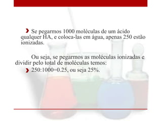 Se pegarmos 1000 moléculas de um ácido
qualquer HA, e coloca-las em água, apenas 250 estão
ionizadas.

Ou seja, se pegarmos as moléculas ionizadas e
dividir pelo total de moléculas temos:
250:1000=0.25, ou seja 25%.

 