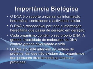 O DNA é o suporte universal da informação hereditária, controlando a actividade celular. O DNA é responsável por toda a informação hereditária que passa de geração em geração. Cada organismo contém o seu próprio DNA. A grande diversidade de moléculas de DNA confere grande diversidade à vida. O DNA e o RNA intervêm na síntese de proteíns, daí que não existam dos organismos que possuam exactamente as mesmas proteínas. 
