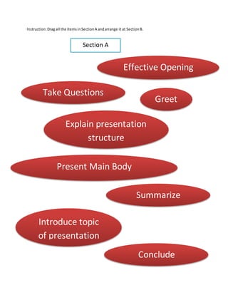 Instruction:Dragall the itemsinSectionA andarrange it at SectionB.
Section A
Greet
Take Questions
Explain presentation
structure
Present Main Body
Effective Opening
Summarize
Conclude
Introduce topic
of presentation
 