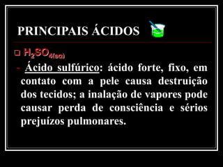 PRINCIPAIS ÁCIDOS
   H2SO4(aq)
- Ácido sulfúrico: ácido forte, fixo, em
 contato com a pele causa destruição
 dos tecidos; a inalação de vapores pode
 causar perda de consciência e sérios
 prejuízos pulmonares.
 
