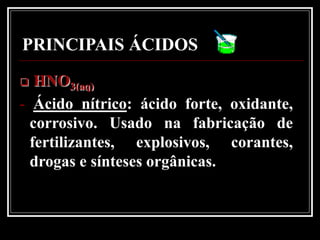 PRINCIPAIS ÁCIDOS
  HNO3(aq)
- Ácido nítrico: ácido forte, oxidante,
  corrosivo. Usado na fabricação de
  fertilizantes, explosivos, corantes,
  drogas e sínteses orgânicas.
 