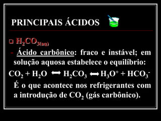PRINCIPAIS ÁCIDOS
 H2CO3(aq)
- Ácido carbônico: fraco e instável; em
 solução aquosa estabelece o equilíbrio:
CO2 + H2O      H2CO3      H3O+ + HCO3-
 É o que acontece nos refrigerantes com
 a introdução de CO2 (gás carbônico).
 