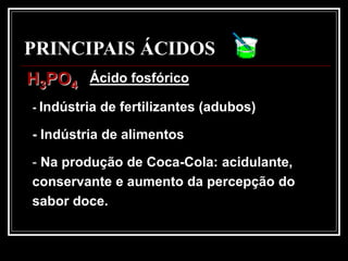 PRINCIPAIS ÁCIDOS
H3PO4    Ácido fosfórico

- Indústria de fertilizantes (adubos)

- Indústria de alimentos

- Na produção de Coca-Cola: acidulante,
conservante e aumento da percepção do
sabor doce.
 