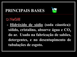 PRINCIPAIS BASES
 NaOH
- Hidróxido de sódio (soda cáustica):
 sólido, cristalino, absorve água e CO2
 do ar. Usado na fabricação de sabões,
 detergentes, e no desentupimento de
 tubulações de esgoto.
 