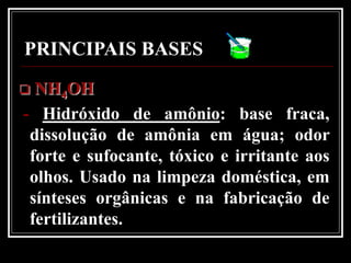 PRINCIPAIS BASES
 NH4OH
- Hidróxido de amônio: base fraca,
 dissolução de amônia em água; odor
 forte e sufocante, tóxico e irritante aos
 olhos. Usado na limpeza doméstica, em
 sínteses orgânicas e na fabricação de
 fertilizantes.
 