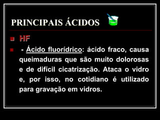 PRINCIPAIS ÁCIDOS
   HF
    - Ácido fluorídrico: ácido fraco, causa
    queimaduras que são muito dolorosas
    e de difícil cicatrização. Ataca o vidro
    e, por isso, no cotidiano é utilizado
    para gravação em vidros.
 