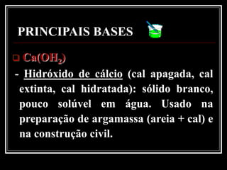 PRINCIPAIS BASES
 Ca(OH2)
- Hidróxido de cálcio (cal apagada, cal
 extinta, cal hidratada): sólido branco,
 pouco solúvel em água. Usado na
 preparação de argamassa (areia + cal) e
 na construção civil.
 