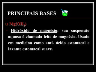 PRINCIPAIS BASES
   Mg(OH2)
- Hidróxido de magnésio: sua suspensão
 aquosa é chamada leite de magnésia. Usado
 em medicina como anti- ácido estomacal e
 laxante estomacal suave.
 