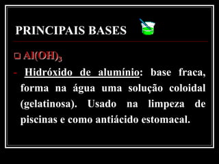 PRINCIPAIS BASES
 Al(OH)3

- Hidróxido de alumínio: base fraca,
 forma na água uma solução coloidal
 (gelatinosa). Usado na limpeza de
 piscinas e como antiácido estomacal.
 