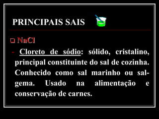PRINCIPAIS SAIS
 NaCl
- Cloreto de sódio: sólido, cristalino,
 principal constituinte do sal de cozinha.
 Conhecido como sal marinho ou sal-
 gema. Usado na alimentação e
 conservação de carnes.
 
