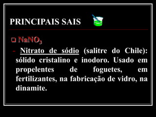 PRINCIPAIS SAIS
 NaNO3
- Nitrato de sódio (salitre do Chile):
 sólido cristalino e inodoro. Usado em
 propelentes       de     foguetes,    em
 fertilizantes, na fabricação de vidro, na
 dinamite.
 