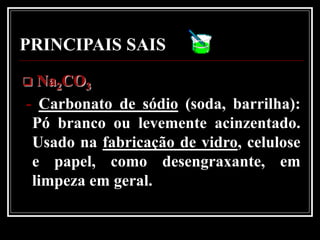 PRINCIPAIS SAIS
 Na2CO3
- Carbonato de sódio (soda, barrilha):
 Pó branco ou levemente acinzentado.
 Usado na fabricação de vidro, celulose
 e papel, como desengraxante, em
 limpeza em geral.
 