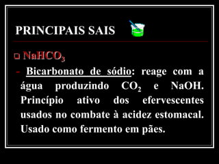 PRINCIPAIS SAIS
NaHCO3
- Bicarbonato de sódio: reage com a
 água produzindo CO2 e NaOH.
 Princípio ativo dos efervescentes
 usados no combate à acidez estomacal.
 Usado como fermento em pães.
 
