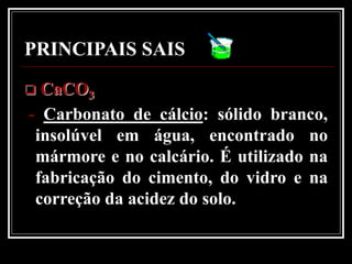 PRINCIPAIS SAIS
 CaCO3
- Carbonato de cálcio: sólido branco,
 insolúvel em água, encontrado no
 mármore e no calcário. É utilizado na
 fabricação do cimento, do vidro e na
 correção da acidez do solo.
 