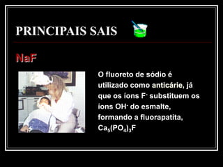 PRINCIPAIS SAIS

NaF
            O fluoreto de sódio é
            utilizado como anticárie, já
            que os íons F- substituem os
            íons OH- do esmalte,
            formando a fluorapatita,
            Ca5(PO4)3F
 