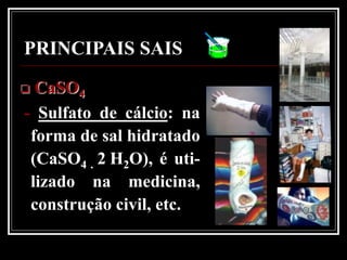 PRINCIPAIS SAIS
 CaSO4
- Sulfato de cálcio: na
 forma de sal hidratado
 (CaSO4 . 2 H2O), é uti-
 lizado na medicina,
 construção civil, etc.
 
