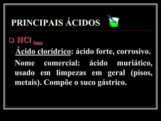 PRINCIPAIS ÁCIDOS
 HCl (aq)
- Ácido clorídrico: ácido forte, corrosivo.
  Nome comercial: ácido muriático,
  usado em limpezas em geral (pisos,
  metais). Compõe o suco gástrico.
 