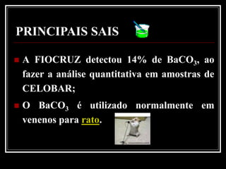 PRINCIPAIS SAIS

   A FIOCRUZ detectou 14% de BaCO3, ao
    fazer a análise quantitativa em amostras de
    CELOBAR;
   O BaCO3 é utilizado normalmente em
    venenos para rato.
 