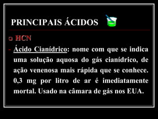 PRINCIPAIS ÁCIDOS
   HCN
- Ácido Cianídrico: nome com que se indica
  uma solução aquosa do gás cianídrico, de
  ação venenosa mais rápida que se conhece.
  0,3 mg por litro de ar é imediatamente
  mortal. Usado na câmara de gás nos EUA.
 