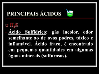 PRINCIPAIS ÁCIDOS
    H2S
-   Ácido Sulfídrico: gás incolor, odor
    semelhante ao de ovos podres, tóxico e
    inflamável. Ácido fraco, é encontrado
    em pequenas quantidades em algumas
    águas minerais (sulfurosas).
 
