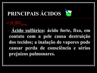 PRINCIPAIS ÁCIDOS
 HH22SOSO4(aq)4(aq)
- Ácido sulfúrico: ácido forte, fixo, em
contato com a pele causa destruição
dos tecidos; a inalação de vapores pode
causar perda de consciência e sérios
prejuízos pulmonares.
 