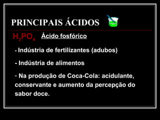 PRINCIPAIS ÁCIDOS
- Indústria de fertilizantes (adubos)
- Indústria de alimentos
- Na produção de Coca-Cola: acidulante,
conservante e aumento da percepção do
sabor doce.
HH33POPO44
Ácido fosfórico
 