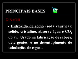 PRINCIPAIS BASES
 NaOHNaOH
- Hidróxido de sódio (soda cáustica):
sólido, cristalino, absorve água e CO2
do ar. Usado na fabricação de sabões,
detergentes, e no desentupimento de
tubulações de esgoto.
 