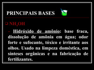 PRINCIPAIS BASES
 NHNH44OHOH
- Hidróxido de amônio: base fraca,
dissolução de amônia em água; odor
forte e sufocante, tóxico e irritante aos
olhos. Usado na limpeza doméstica, em
sínteses orgânicas e na fabricação de
fertilizantes.
 