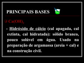 PRINCIPAIS BASES
 Ca(OH)Ca(OH)22
- Hidróxido de cálcio (cal apagada, cal
extinta, cal hidratada): sólido branco,
pouco solúvel em água. Usado na
preparação de argamassa (areia + cal) e
na construção civil.
 