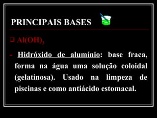 PRINCIPAIS BASES
 Al(OH)Al(OH)33
- Hidróxido de alumínio: base fraca,
forma na água uma solução coloidal
(gelatinosa). Usado na limpeza de
piscinas e como antiácido estomacal.
 