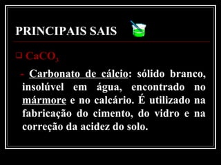 PRINCIPAIS SAIS
 CaCOCaCO33
- Carbonato de cálcio: sólido branco,
insolúvel em água, encontrado no
mármore e no calcário. É utilizado na
fabricação do cimento, do vidro e na
correção da acidez do solo.
 