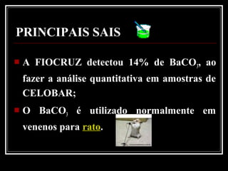 A FIOCRUZ detectou 14% de BaCO3, ao
fazer a análise quantitativa em amostras de
CELOBAR;
 O BaCO3 é utilizado normalmente em
venenos para rato.
PRINCIPAIS SAIS
 