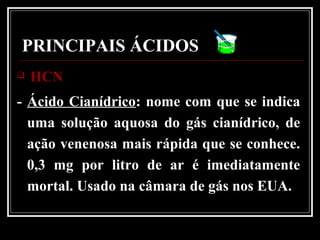 PRINCIPAIS ÁCIDOS
 HCNHCN
- Ácido Cianídrico: nome com que se indica
uma solução aquosa do gás cianídrico, de
ação venenosa mais rápida que se conhece.
0,3 mg por litro de ar é imediatamente
mortal. Usado na câmara de gás nos EUA.
 