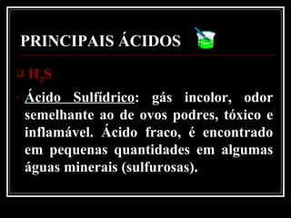PRINCIPAIS ÁCIDOSPRINCIPAIS ÁCIDOS
 HH22SS
- Ácido Sulfídrico: gás incolor, odor
semelhante ao de ovos podres, tóxico e
inflamável. Ácido fraco, é encontrado
em pequenas quantidades em algumas
águas minerais (sulfurosas).
 