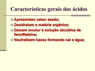 Características gerais dos ácidos 
 Apresentam sabor azedo; 
 Desidratam a matéria orgânica; 
 Deixam incolor a solução alcoólica de 
fenolftaleína; 
 Neutralizam bases formando sal e água; 
 
