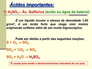 Ácidos importantes: 
1) H2SO4 – Ác. Sulfúrico (ácido ou água de bateria) 
É um líquido incolor e oleoso de densidade 1,85 
g/cm3, é um ácido forte que reage com metais 
originando sulfatos além de ser muito higroscópico. 
Pode ser obtido a partir das seguintes reações: 
S + O2  SO2 
SO2 + ½O2  SO3 
SO3 + H2O  H2SO4 
*É usado para medir o desenvolvimento industrial de um país. 
 