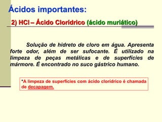 Ácidos importantes: 
2) HCl – Ácido Clorídrico (ácido muriático) 
Solução de hidreto de cloro em água. Apresenta 
forte odor, além de ser sufocante. É utilizado na 
limpeza de peças metálicas e de superfícies de 
mármore. É encontrado no suco gástrico humano. 
*A limpeza de superfícies com ácido clorídrico é chamada 
de decapagem. 
 