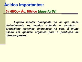 Ácidos importantes: 
3) HNO3 – Ác. Nítrico (áqua fortis) 
Líquido incolor fumegante ao ar que ataca 
violentamente os tecidos animais e vegetais , 
produzindo manchas amareladas na pele. É muito 
usado em química orgânica para a produção de 
nitrocompostos. 
 